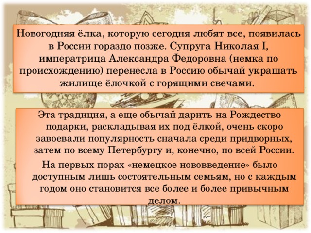 Новогодняя ёлка, которую сегодня любят все, появилась в России гораздо  позже. Супруга Николая I, императрица Александра Федоровна (немка по происхождению) перенесла в Россию обычай украшать жилище ёлочкой с горящими свечами. Эта традиция, а еще обычай дарить на Рождество подарки, раскладывая их под ёлкой, очень скоро завоевали популярность сначала среди придворных, затем по всему Петербургу и, конечно, по всей России. На первых порах «немецкое нововведение» было доступным лишь состоятельным семьям, но с каждым годом оно становится все более и более привычным делом. 