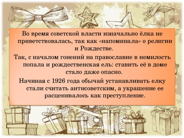 Во время советской власти изначально ёлка не приветствовалась, так как «напоминала» о религии и Рождестве. Так, с началом гонений на православие в немилость попала и рождественская ель: ставить её в доме стало даже опасно. Начиная с 1926 года обычай устанавливать елку стали считать антисоветским, а украшение ее расценивалось как преступление. 