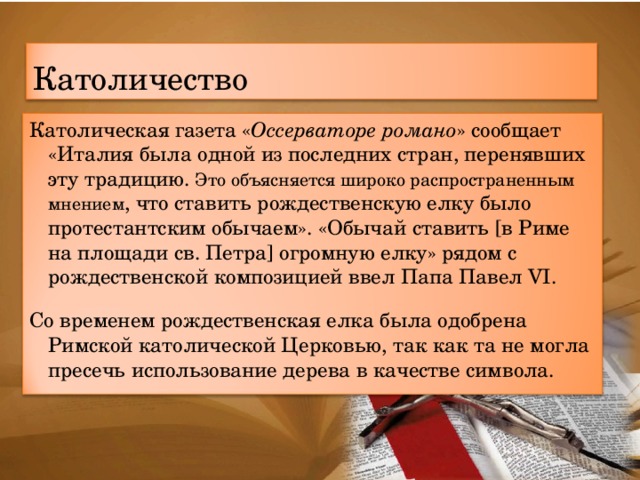 Католичество Католическая газета « Оссерваторе романо » сообщает  «Италия была одной из последних стран, перенявших эту традицию. Это объясняется широко распространенным мнением , что ставить рождественскую елку было протестантским обычаем». «Обычай ставить [в Риме на площади св. Петра] огромную елку» рядом с рождественской композицией ввел Папа Павел VI. Со временем рождественская елка была одобрена Римской католической Церковью, так как та не могла пресечь использование дерева в качестве символа. 