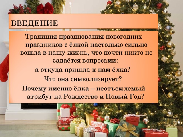 ВВЕДЕНИЕ Традиция празднования новогодних праздников с ёлкой настолько сильно вошла в нашу жизнь, что почти никто не задаётся вопросами: а откуда пришла к нам ёлка? Что она символизирует? Почему именно ёлка – неотъемлемый атрибут на Рождество и Новый Год? 