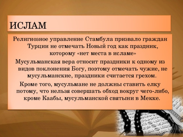 ИСЛАМ Религиозное управление Стамбула призвало граждан Турции не отмечать Новый год как праздник, которому «нет места в исламе» Мусульманская вера относит праздники к одному из видов поклонения Богу, поэтому отмечать чужие, не мусульманские, праздники считается грехом. Кроме того, мусульмане не должны ставить елку потому, что нельзя совершать обход вокруг чего-либо, кроме Каабы, мусульманской святыни в Мекке.  