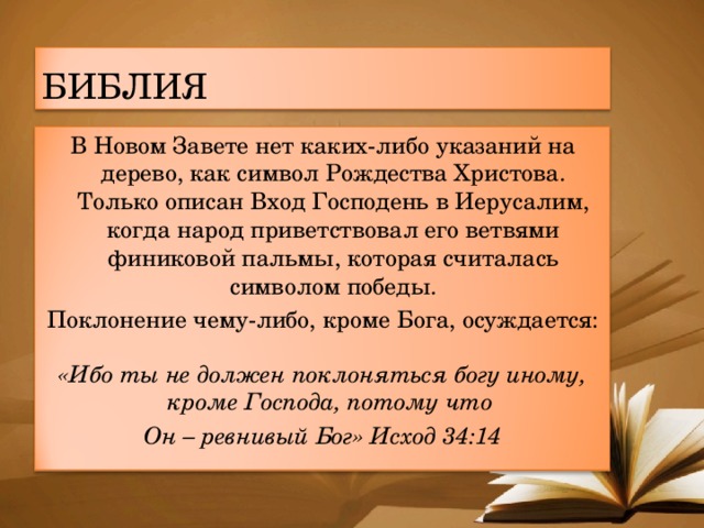 БИБЛИЯ В Новом Завете нет каких-либо указаний на дерево, как символ Рождества Христова. Только описан Вход Господень в Иерусалим, когда народ приветствовал его ветвями финиковой пальмы, которая считалась символом победы. Поклонение чему-либо, кроме Бога, осуждается:  «Ибо ты не должен поклоняться богу иному, кроме Господа, потому что Он – ревнивый Бог» Исход 34:14 