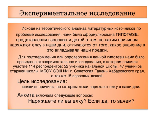 Экспериментальное исследование  Исходя из теоретического анализа литературных источников по проблеме исследования, нами была сформулирована гипотеза : представления взрослых и детей о том, по каким причинам наряжают елку в наши дни, отличаются от того, какое значение в это вкладывали наши предки. Для подтверждения или опровержения данной гипотезы нами было проведено экспериментальное исследование, в котором приняли участие 114 респондентов: 52 ученика начальной школы, 47 учеников старшей школы МБОУ СОШ №1 г. Советская Гавань Хабаровского края, а также 15 взрослых людей. Цель исследования:  выявить причины, по которым люди наряжают елку в наши дни. Анкета включала следующие вопросы: Наряжаете ли вы елку? Если да, то зачем? 