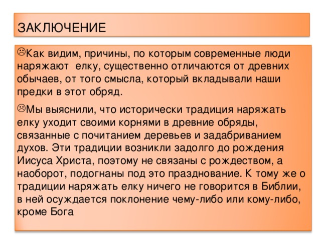 ЗАКЛЮЧЕНИЕ Как видим, причины, по которым современные люди наряжают елку, существенно отличаются от древних обычаев, от того смысла, который вкладывали наши предки в этот обряд. Мы выяснили, что исторически традиция наряжать елку уходит своими корнями в древние обряды, связанные с почитанием деревьев и задабриванием духов. Эти традиции возникли задолго до рождения Иисуса Христа, поэтому не связаны с рождеством, а наоборот, подогнаны под это празднование. К тому же о традиции наряжать елку ничего не говорится в Библии, в ней осуждается поклонение чему-либо или кому-либо, кроме Бога   