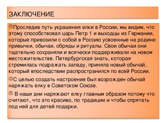 ЗАКЛЮЧЕНИЕ Проследив путь украшения елки в России, мы видим, что этому способствовал царь Петр 1 и выходцы из Германии, которые привозили с собой в Россию усвоенные на родине привычки, обычаи, обряды и ритуалы. Свои обычаи они тщательно сохраняли и всячески поддерживали на новом местожительстве. Петербургская знать, которая стремилась подражать западу, приняла новый обычай, который впоследствии распространился по всей России. С целью создать настроение был возрожден обычай наряжать елку в Советском Союзе.  В наши дни наряжают елку главным образом потому что считают, что это красиво, по традиции и чтобы спрятать под ней для детей подарки.  