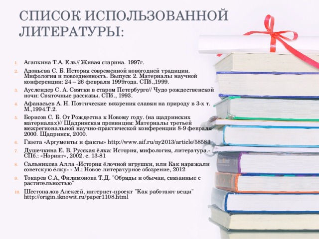 Агапкина Т.А. Ель// Живая старина. 1997г. Адоньева С. Б. История современной новогодней традиции. Мифология и повседневность. Выпуск 2. Материалы научной конференции: 24 – 26 февраля 1999года. СПб.,1999. Ауслендер С. А. Святки в старом Петербурге// Чудо рождественской ночи: Святочные рассказы. СПб., 1993. Афанасьев А. Н. Поэтические воззрения славян на природу в 3-х т. М.,1994.Т.2. Борисов С. Б. От Рождества к Новому году. (на щадринских материалах)// Щадринская провинция: Материалы третьей межрегиональной научно-практической конференции 8-9 февраля 2000. Щадринск, 2000. Газета «Аргументы и факты» http://www.aif.ru/ny2013/article/58583 Душечкина Е. В. Русская ёлка: История, мифология, литература.- СПб.: «Норинт», 2002. с. 13-81 Сальникова Алла «История ёлочной игрушки, или Как наряжали советскую ёлку» - М.: Новое литературное обозрение, 2012 Токарев С.А, Филимонова Т.Д. 