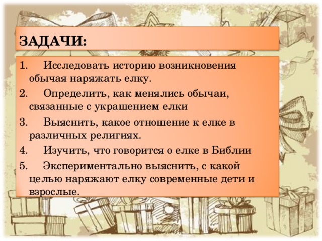 ЗАДАЧИ: 1. Исследовать историю возникновения обычая наряжать елку. 2. Определить, как менялись обычаи, связанные с украшением елки 3. Выяснить, какое отношение к елке в различных религиях. 4. Изучить, что говорится о елке в Библии 5. Экспериментально выяснить, с какой целью наряжают елку современные дети и взрослые. 