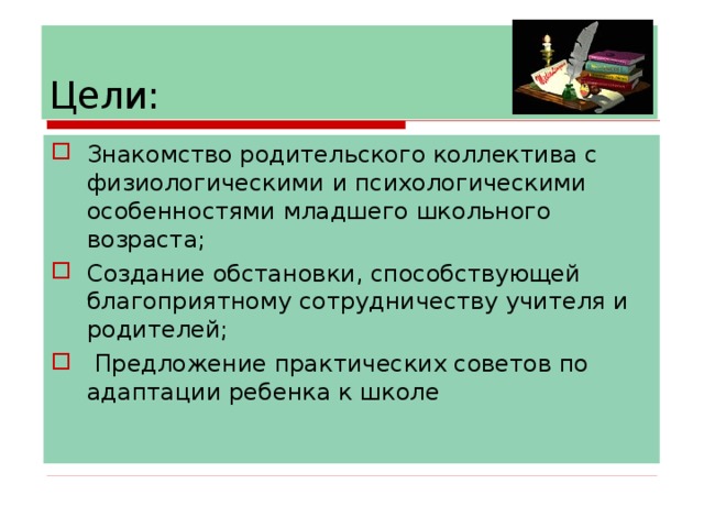 Цели: Знакомство родительского коллектива с физиологическими и психологическими особенностями младшего школьного возраста; Создание обстановки, способствующей благоприятному сотрудничеству учителя и родителей;  Предложение практических советов по адаптации ребенка к школе 