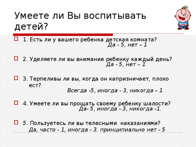 Умеете ли Вы воспитывать детей? 1. Есть ли у вашего ребенка детская комната?   Да - 5, нет – 1  2. Уделяете ли вы внимание ребенку каждый день?   Да - 5, нет – 1  3. Терпеливы ли вы, когда он капризничает, плохо  ест?   Всегда -5, иногда - 3, никогда – 1  4. Умеете ли вы прощать своему ребенку шалости?   Да- 5, иногда - 3, никогда -1.  5. Пользуетесь ли вы телесными наказаниями?  Да, часто - 1, иногда - 3. принципиально нет - 5 