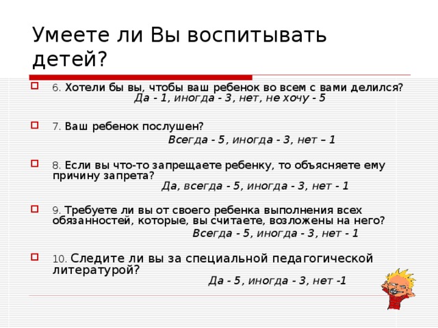Умеете ли Вы воспитывать детей? 6. Хотели бы вы, чтобы ваш ребенок во всем с вами делился?   Да - 1, иногда - 3, нет, не хочу - 5   7. Ваш ребенок послушен?  Всегда - 5, иногда - 3, нет – 1  8. Если вы что-то запрещаете  ребенку, то объясняете ему причину запрета?   Да, всегда - 5, иногда - 3, нет - 1  9. Требуете ли вы от своего ребенка выполнения всех обязанностей, которые, вы считаете, возложены на него?  Всегда - 5, иногда - 3, нет - 1  10. Следите ли вы за специальной педагогической литературой?   Да - 5, иногда - 3, нет -1 
