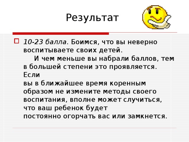 Результат 10-23 балла. Боимся, что вы неверно воспитываете своих детей. И чем меньше вы набрали баллов, тем в большей степени это проявляется. Если  вы в ближайшее время коренным образом не измените методы своего  воспитания, вполне может случиться, что ваш ребенок будет  постоянно огорчать вас или замкнется. 