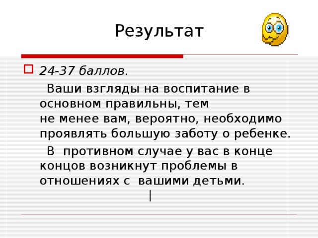 Результат 24-37 баллов.   Ваши взгляды на воспитание в основном правильны, тем  не менее вам, вероятно, необходимо проявлять большую заботу о ребенке.  В противном случае у вас в конце концов возникнут проблемы в отношениях с вашими детьми. | 
