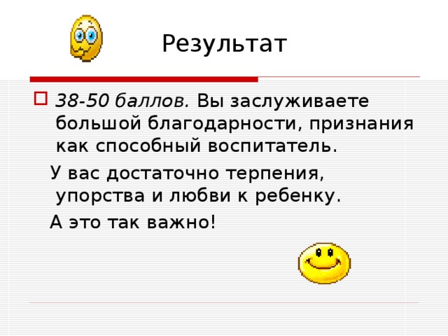 Результат 38-50 баллов. Вы заслуживаете большой благодарности, признания как способный воспитатель.  У вас достаточно терпения, упорства и любви к ребенку.  А это так важно! 