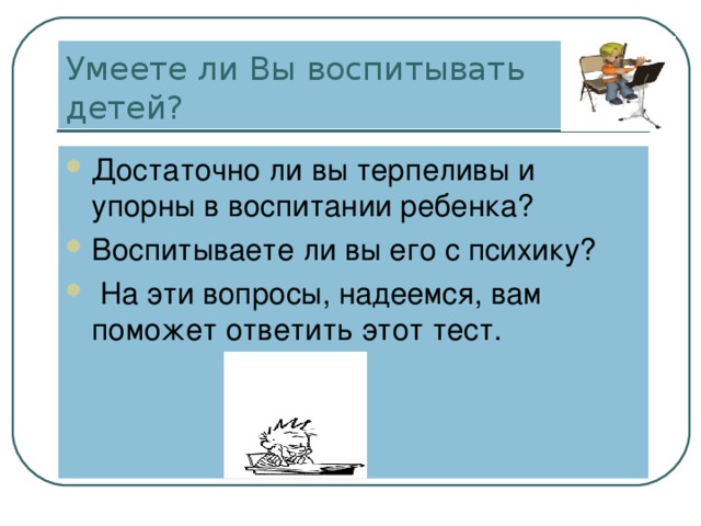 Умеете ли Вы воспитывать детей? Достаточно ли вы терпеливы и упорны в воспитании ребенка? Воспитываете ли вы его с психику?  На эти вопросы, надеемся, вам поможет ответить этот тест. 