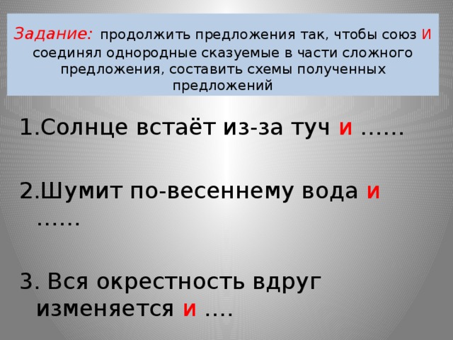 Задание:  продолжить предложения так, чтобы союз И соединял однородные сказуемые в части сложного предложения, составить схемы полученных предложений 1.Солнце встаёт из-за туч и …… 2.Шумит по-весеннему вода и …… 3. Вся окрестность вдруг изменяется и …. 4.Солнце стоит высоко над головой и …. 