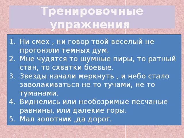 Тренировочные упражнения Ни смех ни говор твой веселый не прогоняли темных дум. Мне чудятся то шумные пиры то ратный стан то схватки боевые. Звезды начали меркнуть и небо стало заволакиваться не то тучами не то туманами. Виднелись или необозримые песчаные равнины или далекие горы. Мал золотник да дорог. Ни смех , ни говор твой веселый не прогоняли темных дум. Мне чудятся то шумные пиры, то ратный стан, то схватки боевые. Звезды начали меркнуть , и небо стало заволакиваться не то тучами, не то туманами. Виднелись или необозримые песчаные равнины, или далекие горы. Мал золотник ,да дорог. 