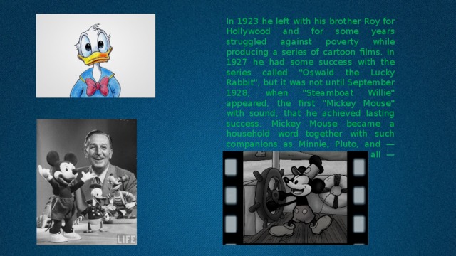 In 1923 he left with his brother Roy for Hollywood and for some years struggled against poverty while producing a series of cartoon films. In 1927 he had some success with the series called 