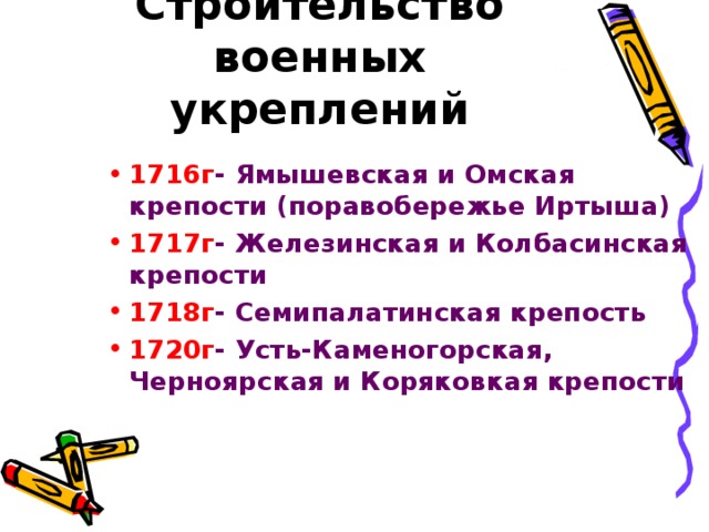 Строительство военных укреплений 1716г - Ямышевская и Омская крепости (поравобережье Иртыша) 1717г - Железинская и Колбасинская крепости 1718г - Семипалатинская крепость 1720г - Усть-Каменогорская, Черноярская и Коряковкая крепости  