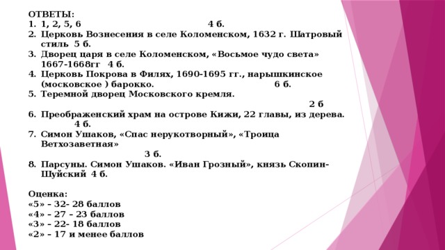 ОТВЕТЫ: 1, 2, 5, 6         4 б. Церковь Вознесения в селе Коломенском, 1632 г. Шатровый стиль  5 б. Дворец царя в селе Коломенском, «Восьмое чудо света» 1667-1668гг  4 б. Церковь Покрова в Филях, 1690-1695 гг., нарышкинское (московское ) барокко.         6 б. Теремной дворец Московского кремля.      2 б Преображенский храм на острове Кижи, 22 главы, из дерева.   4 б. Симон Ушаков, «Спас нерукотворный», «Троица Ветхозаветная»   3 б. Парсуны. Симон Ушаков. «Иван Грозный», князь Скопин-Шуйский  4 б.  Оценка: «5» – 32- 28 баллов «4» – 27 – 23 баллов «3» – 22- 18 баллов «2» – 17 и менее баллов 