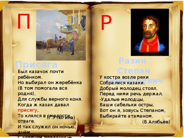 П Р Разин Степан Тимофеевич Присяга Был казачок почти ребёнком. Но выбирал он жеребёнка (В том помогала вся родня), Для службы верного коня. Когда ж казак давал присягу , То клялся в смелости, отваге. И так служил он ночью, днём С горячим преданным конём. У костра возле реки   Собралися казаки.   Добрый молодец стоял,   Перед ними речь держал.   -Удалые молодцы,   Ваши сабельки остры,   Вот он я, зовусь Степаном,   Выбирайте атаманом.  (Г.Утюгина) (В.Алябьев) 
