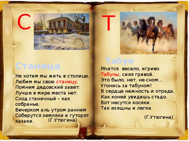 С Т Табун Станица Мчатся весело, игриво Табуны , сияя гривой. Это было, нет, не сном... Угонись за табуном! В сердце нежность и отрада, Как коней увидишь стадо. Вот несутся косяки. Так изящны и легки. Не хотим мы жить в столице, Любим мы свою станицу . Помним дедовский завет: Лучше в мире места нет. Сход станичный – как собранье. Вечерком аль утром ранним Соберутся земляки и гуторят казаки. (Г.Утюгина) (Г.Утюгина) 
