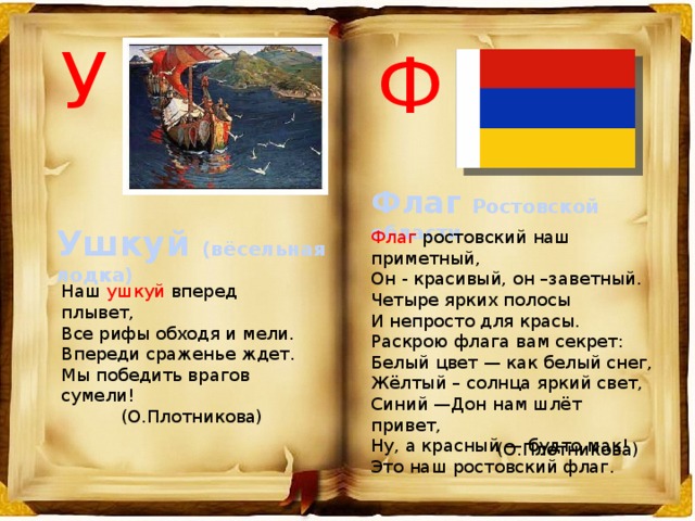 У Ф Флаг Ростовской области Ушкуй (вёсельная лодка) Флаг ростовский наш приметный, Он - красивый, он –заветный. Четыре ярких полосы И непросто для красы. Раскрою флага вам секрет:  Белый цвет — как белый снег, Жёлтый – солнца яркий свет,  Синий —Дон нам шлёт привет,  Ну, а красный — будто мак!  Это наш ростовский флаг. Наш ушкуй вперед плывет, Все рифы обходя и мели. Впереди сраженье ждет. Мы победить врагов сумели! (О.Плотникова) (О.Плотникова) 