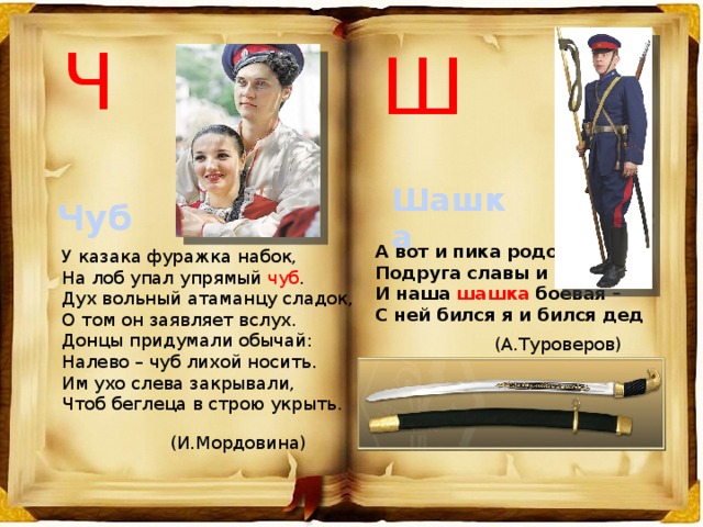 Ч Ш Шашка Чуб    А вот и пика родовая,  Подруга славы и побед,  И наша шашка боевая –  С ней бился я и бился дед У казака фуражка набок,  На лоб упал упрямый чуб .  Дух вольный атаманцу сладок,  О том он заявляет вслух. Донцы придумали обычай:  Налево – чуб лихой носить.  Им ухо слева закрывали,  Чтоб беглеца в строю укрыть. (А.Туроверов) (И.Мордовина) 