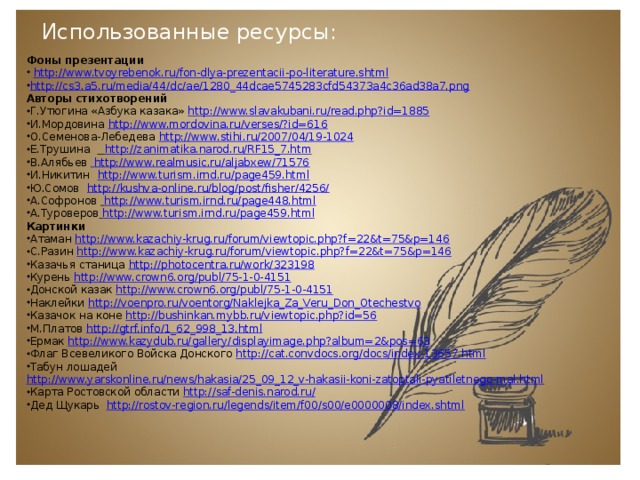 Использованные ресурсы: Фоны презентации  http://www.tvoyrebenok.ru/fon-dlya-prezentacii-po-literature.shtml http://cs3.a5.ru/media/44/dc/ae/1280_44dcae5745283cfd54373a4c36ad38a7.png Авторы стихотворений Г.Утюгина «Азбука казака» http://www.slavakubani.ru/read.php?id=1885 И.Мордовина  http://www.mordovina.ru/verses/?id=616 О.Семенова-Лебедева  http://www.stihi.ru/2007/04/19-1024 Е.Трушина   http://zanimatika.narod.ru/RF15_7.htm В.Алябьев  http://www.realmusic.ru/aljabxew/71576 И.Никитин  http://www.turism.irnd.ru/page459.html Ю.Сомов  http://kushva-online.ru/blog/post/fisher/4256/ А.Софронов   http://www.turism.irnd.ru/page448.html А.Туроверов  http://www.turism.irnd.ru/page459.html Картинки Атаман http://www.kazachiy-krug.ru/forum/viewtopic.php?f=22&t=75&p=146 С.Разин http://www.kazachiy-krug.ru/forum/viewtopic.php?f=22&t=75&p=146 Казачья станица http://photocentra.ru/work/323198 Курень http://www.crown6.org/publ/75-1-0-4151 Донской казак http://www.crown6.org/publ/75-1-0-4151 Наклейки http://voenpro.ru/voentorg/Naklejka_Za_Veru_Don_Otechestvo Казачок на коне http://bushinkan.mybb.ru/viewtopic.php?id=56 М.Платов http://gtrf.info/1_62_998_13.html Ермак http://www.kazydub.ru/gallery/displayimage.php?album=2&pos=63 Флаг Всевеликого Войска Донского http://cat.convdocs.org/docs/index-13657.html Табун лошадей http://www.yarskonline.ru/news/hakasia/25_09_12_v-hakasii-koni-zatoptali-pyatiletnego-mal.html Карта Ростовской области http://saf-denis.narod.ru/ Дед Щукарь http://rostov-region.ru/legends/item/f00/s00/e0000008/index.shtml 