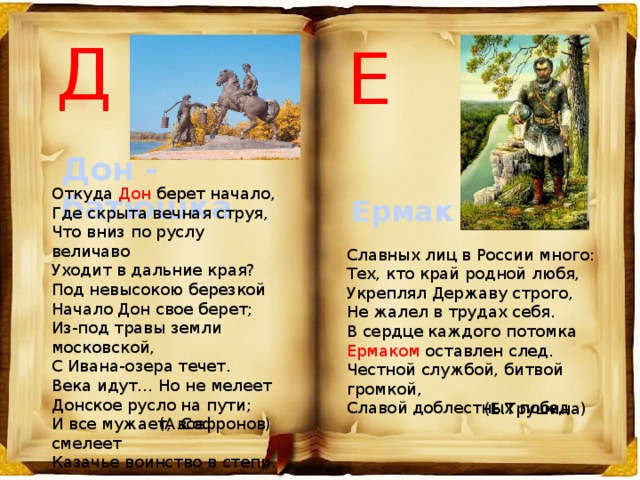 Д Е Дон - батюшка Откуда Дон берет начало,  Где скрыта вечная струя,  Что вниз по руслу величаво  Уходит в дальние края?  Под невысокою березкой  Начало Дон свое берет;  Из-под травы земли московской,  С Ивана-озера течет.  Века идут… Но не мелеет  Донское русло на пути;  И все мужает, все смелеет  Казачье воинство в степи. Ермак Славных лиц в России много: Тех, кто край родной любя, Укреплял Державу строго, Не жалел в трудах себя. В сердце каждого потомка Ермаком оставлен след. Честной службой, битвой громкой, Славой доблестных побед. (Е.Трушина) (А.Софронов) 