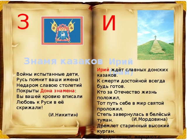 З И Знамя казаков Ирий (рай) Ирий ждёт славных донских казаков.  К смерти достойной всегда будь готов.  Кто за Отечество жизнь положил,  Тот путь себе в мир святой проложил. Степь завернулась в белёсый туман.  Дремлет старинный высокий курган.  Звёзды сияют, мерцают с небес.  Спит убаюканный за Доном лес. Войны испытанные дети,  Русь помнит ваши имена!  Недаром славою столетий  Покрыты Дона знамена :  Вы вашей кровию вписали  Любовь к Руси в её скрижали! (И.Никитин) (И.Мордовина) 