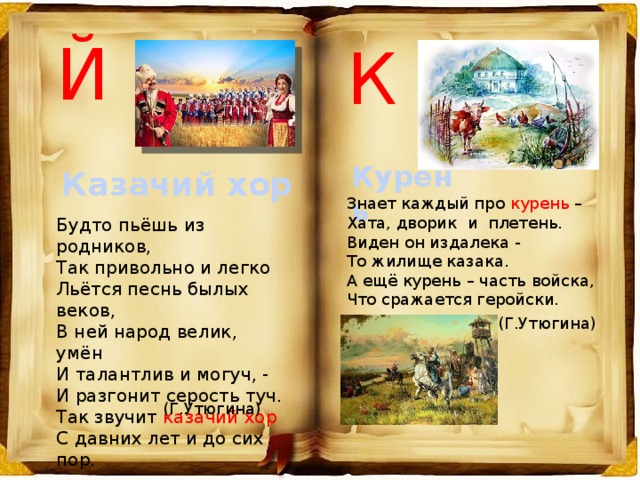 Й К Курень Казачий хор Знает каждый про курень – Хата, дворик и плетень. Виден он издалека - То жилище казака. А ещё курень – часть войска, Что сражается геройски. Будто пьёшь из родников, Так привольно и легко Льётся песнь былых веков, В ней народ велик, умён И талантлив и могуч, - И разгонит серость туч. Так звучит казачий хор С давних лет и до сих пор. (Г.Утюгина) (Г.Утюгина) 