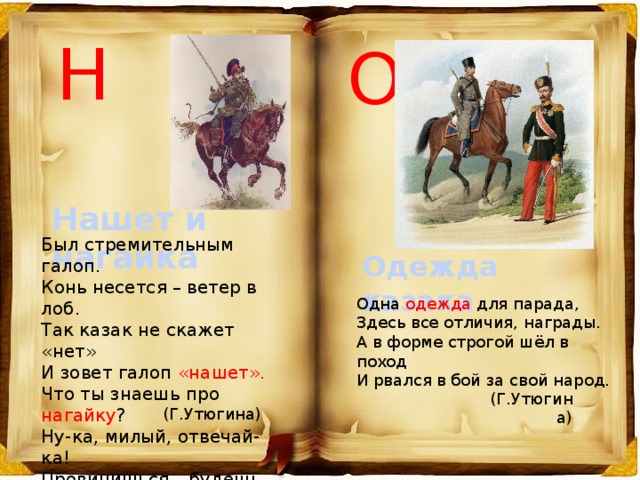 Н О Нашет и нагайка Был стремительным галоп. Конь несется – ветер в лоб. Так казак не скажет «нет» И зовет галоп «нашет». Что ты знаешь про нагайку ? Ну-ка, милый, отвечай-ка! Провинишься – будешь знать, Не захочешь есть и спать. Одежда казака Одна одежда для парада, Здесь все отличия, награды. А в форме строгой шёл в поход И рвался в бой за свой народ. (Г.Утюгина) (Г.Утюгина) 