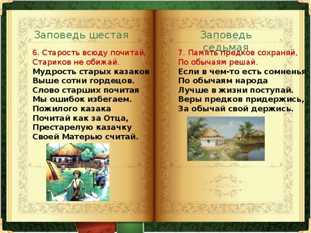 Заповедь шестая Заповедь седьмая 6. Старость всюду почитай,  Стариков не обижай.  Мудрость старых казаков  Выше сотни гордецов.  Слово старших почитая  Мы ошибок избегаем.  Пожилого казака  Почитай как за Отца,  Престарелую казачку  Своей Матерью считай.   7. Память предков сохраняй,  По обычаям решай.  Если в чем-то есть сомненья  По обычаям народа  Лучше в жизни поступай.  Веры предков придержись,  За обычай свой держись.   