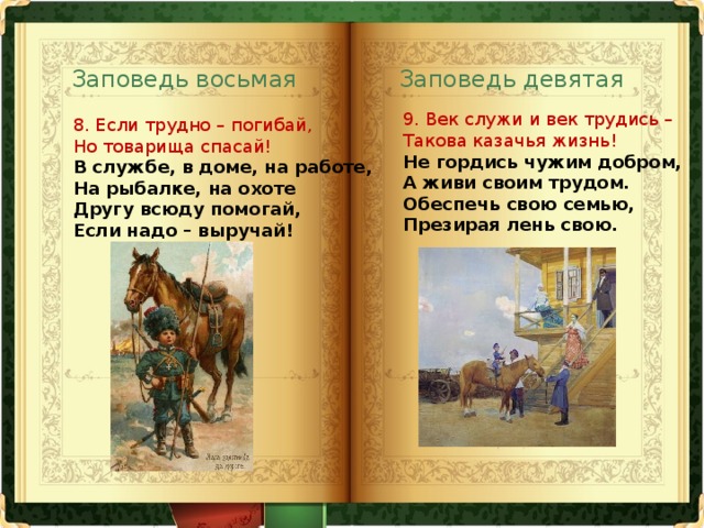 Заповедь восьмая Заповедь девятая 9. Век служи и век трудись –  Такова казачья жизнь!  Не гордись чужим добром,  А живи своим трудом.  Обеспечь свою семью,  Презирая лень свою.   8. Если трудно – погибай,  Но товарища спасай!  В службе, в доме, на работе,  На рыбалке, на охоте  Другу всюду помогай,  Если надо – выручай!   