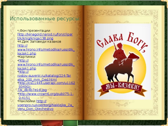 Использованные ресурсы:  Фон презентации http://lenagold.narod.ru/fon/clipart/k/knig/kniga138.png Н.Дик Заповеди казаков http:// www.hrono.info/metodika/russ/dik_kazak1.php Картинки http:// www.hrono.info/metodika/russ/dik_kazak1.php http:// rostov-suvenir.ru/katalog/224-Tarelka_200_mm_Ded.html http://cs11444.userapi.com/u116293490/- 7/x_db4b7e1d.jpg http://www.crown6.org/publ/75-1-0-4151 Наклейки http:// voenpro.ru/voentorg/Naklejka_Za_Veru_Don_Otechestvo 
