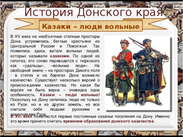 История Донского края Казаки – люди вольные В XV веке на необъятные степные просторы Дона устремились беглые крестьяне из Центральной России и Поволжья. Так появились здесь ватаги вольных людей, которых называли казаками . По одной из гипотез, это слово переводится с тюркского как «удальцы», «вольные люди». На свободной земле – на просторах Дикого поля - в степях и на берегах Дона возникло казачество. Существует несколько версий о происхождении казачества. Но какая бы версия ни была верна – очевидна одна особенность. Казаки – люди вольные! Поскольку на Дону селились люди не только из Руси, но и из других земель, но все считали себя людьми русскими и защитниками Руси. В ХVI веке появляются первые постоянные казачьи поселения на Дону. Именно это время принято считать временем образования донского казачества . 12/15/16  