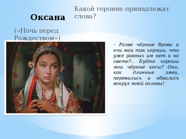  Оксана Какой героине принадлежат слова? («Ночь перед Рождеством») – Разве чёрные брови и очи мои так хороши, что уже равных им нет и на свете?.. Будто хороши мои чёрные косы? Они, как длинные змеи, перевились и обвились вокруг моей головы!  