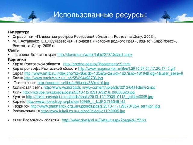 Использованные ресурсы: Литература Справочник «Природные ресурсы Ростовской области». Ростов-на-Дону. 2003 г. М.П.Астапенко, Е.Ю.Сухаревская «Природа и история родного края», изд-во «Баро-пресс», Ростов-на-Дону. 2006 г. Сайты  Природа Донского края http://donrise.ru/water/tabid/272/Default.aspx Картинки Карта Ростовской области http://grodno.deal.by/Reglamenty;S.html Карта рельефа Ростовской области http://www.mapmarket.ru/files/f.2010.07.01.17.20.17..7.gif Овраг http://www.artlib.ru/index.php?id=36&idp=105&fp=2&uid=1637&iid=18104&idg=1&user_serie=0 Балка http://www.turclub-vlz.ru/_ph/55/294498708.jpg  Поверхность http://popgun.ru/files/g/99/orig/3304419.jpg Холмистая степь http://www.worldroads.ru/wp-content/uploads/2013/04/Holmyi-2.jpg Холм http://votrube.ru/uploads/posts/2010-12/1291379216_00000023.jpg Курган http://obzor-novostei.ru/uploads/posts/2010-12/1293610115_golden0095.jpg Карьер http://www.novactroy.ru/photos/16969_1_b.JPG?16549143 Террикон http://www.stakhanov.org.ua/uploads/posts/2010-11/1290707354_terrikon.jpg Рекультивация http://www.lukoil-zs.ru/upload/iblock/d11/n0005.jpg Флаг Ростовской области - http:// www.donland.ru/Default.aspx?pageid=75221 