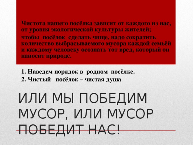 Чистота нашего посёлка зависит от каждого из нас, от уровня экологической культуры жителей; чтобы посёлок сделать чище, надо сократить количество выбрасываемого мусора каждой семьёй и каждому человеку осознать тот вред, который он наносит природе.  1. Наведем порядок в родном посёлке. 2. Чистый посёлок – чистая душа ИЛИ МЫ ПОБЕДИМ МУСОР, ИЛИ МУСОР ПОБЕДИТ НАС! 