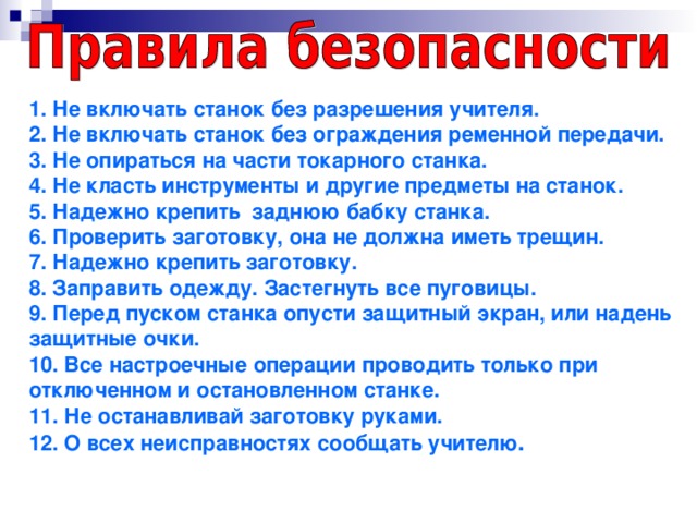 1. Не включать станок без разрешения учителя.  2. Не включать станок без ограждения ременной передачи.  3. Не опираться на части токарного станка.  4. Не класть инструменты и другие предметы на станок.  5. Надежно крепить заднюю бабку станка.  6. Проверить заготовку, она не должна иметь трещин.  7. Надежно крепить заготовку.  8. Заправить одежду. Застегнуть все пуговицы.  9. Перед пуском станка опусти защитный экран, или надень защитные очки.  10. Все настроечные операции проводить только при отключенном и остановленном станке.  11. Не останавливай заготовку руками.  12. О всех неисправностях сообщать учителю .      