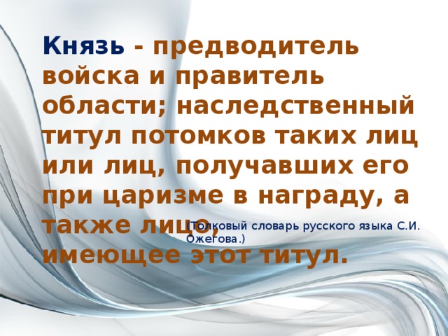 Князь - предводитель войска и правитель области; наследственный титул потомков таких лиц или лиц, получавших его при царизме в награду, а также лицо, имеющее этот титул. (Толковый словарь русского языка С.И. Ожегова.) 