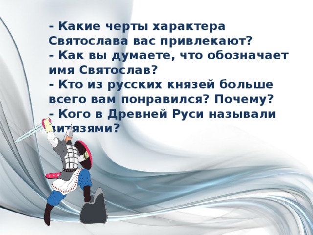 - Какие черты характера Святослава вас привлекают?  - Как вы думаете, что обозначает имя Святослав?  - Кто из русских князей больше всего вам понравился? Почему?  - Кого в Древней Руси называли витязями? 