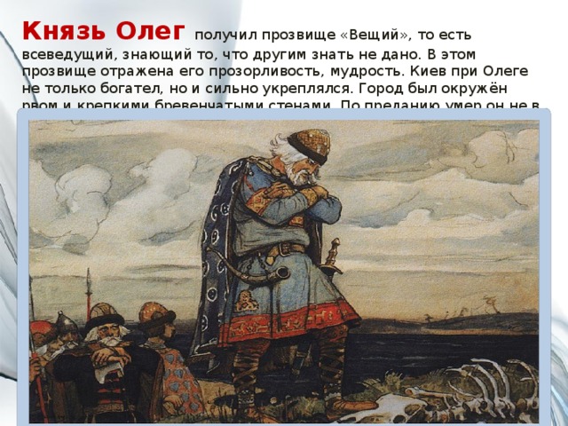 Князь Олег получил прозвище «Вещий», то есть всеведущий, знающий то, что другим знать не дано. В этом прозвище отражена его прозорливость, мудрость. Киев при Олеге не только богател, но и сильно укреплялся. Город был окружён рвом и крепкими бревенчатыми стенами. По преданию умер он не в бою. Умер он от укуса змеи, которая выползла из останков его коня 