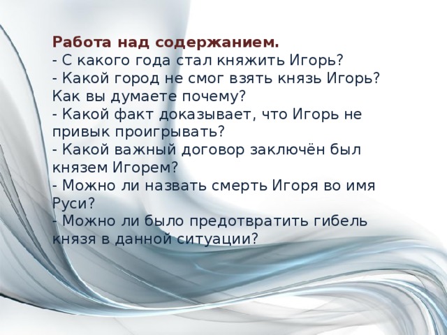 Работа над содержанием.  - С какого года стал княжить Игорь?  - Какой город не смог взять князь Игорь? Как вы думаете почему?  - Какой факт доказывает, что Игорь не привык проигрывать?  - Какой важный договор заключён был князем Игорем?  - Можно ли назвать смерть Игоря во имя Руси?  - Можно ли было предотвратить гибель князя в данной ситуации?   