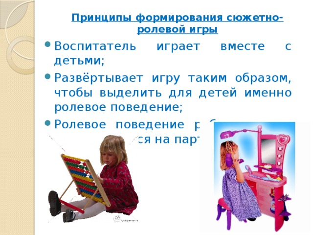 Принципы формирования сюжетно-ролевой игры   Воспитатель играет вместе с детьми; Развёртывает игру таким образом, чтобы выделить для детей именно ролевое поведение; Ролевое поведение ребенка сразу ориентируется на партнёра. 