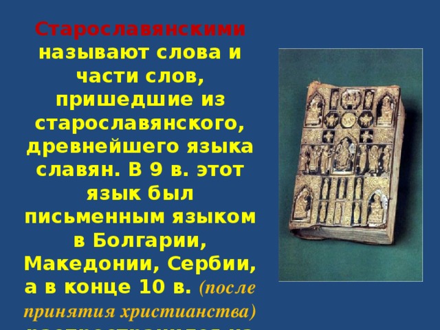 Старославянскими называют слова и части слов, пришедшие из старославянского, древнейшего языка славян. В 9 в. этот язык был письменным языком в Болгарии, Македонии, Сербии, а в конце 10 в. (после принятия христианства) распространился на Руси. 