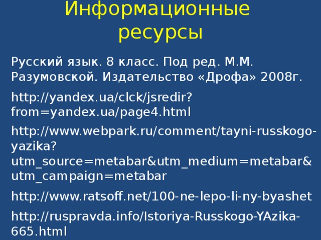 Информационные ресурсы Русский язык. 8 класс. Под ред. М.М. Разумовской. Издательство «Дрофа» 2008г.   http://yandex.ua/clck/jsredir?from=yandex.ua/page4.html http://www.webpark.ru/comment/tayni-russkogo-yazika?utm_source=metabar&utm_medium=metabar&utm_campaign=metabar http://www.ratsoff.net/100-ne-lepo-li-ny-byashet http://ruspravda.info/Istoriya-Russkogo-YAzika-665.html 