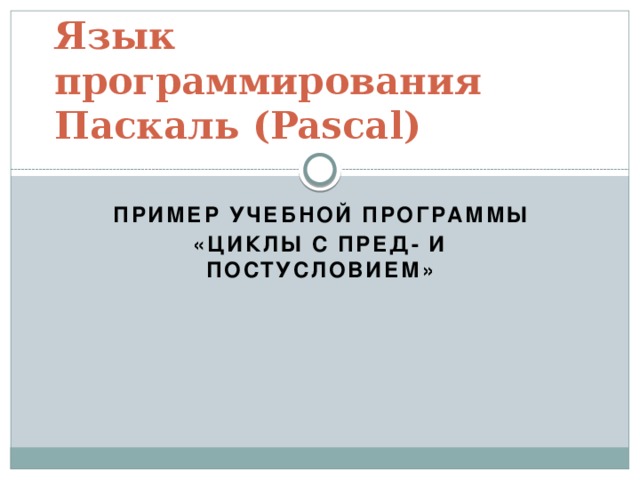 Язык программирования Паскаль (Pascal) Пример учебной программы «Циклы с пред- и постусловием» 