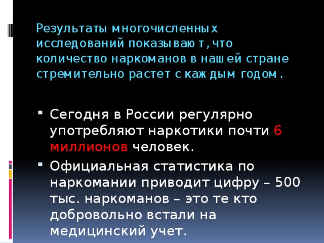 Результаты многочисленных исследований показывают, что количество наркоманов в нашей стране стремительно растет с каждым годом. Сегодня в России регулярно употребляют наркотики почти 6 миллионов человек. Официальная статистика по наркомании приводит цифру – 500 тыс. наркоманов – это те кто добровольно встали на медицинский учет. 