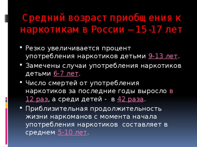 Средний возраст приобщения к наркотикам в России – 15-17 лет Резко увеличивается процент употребления наркотиков детьми 9-13 лет . Замечены случаи употребления наркотиков детьми 6-7 лет . Число смертей от употребления наркотиков за последние годы выросло в 12 раз , а среди детей - в 42 раза . Приблизительная продолжительность жизни наркоманов с момента начала употребления наркотиков составляет в среднем 5-10 лет . 